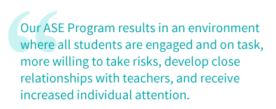 Our ASE Program results in an environment where all students are engaged and on task, more willing to take risks, develop close relationships with teachers, and receive increased individual attention.